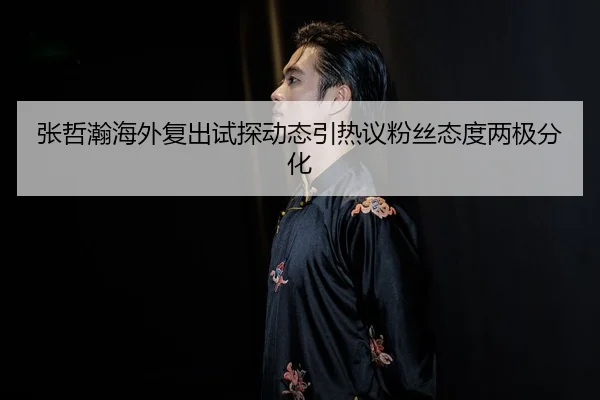 张哲瀚海外复出试探动态引热议粉丝态度两极分化